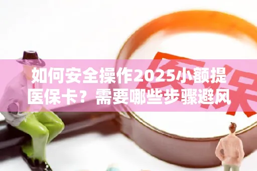 如何安全操作2025小额提医保卡？需要哪些步骤避风险？